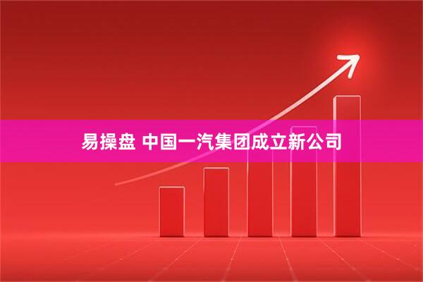 易操盘 中国一汽集团成立新公司
