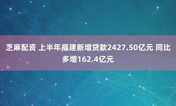 芝麻配资 上半年福建新增贷款2427.50亿元 同比多增162.4亿元