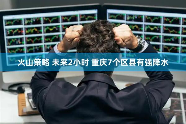 火山策略 未来2小时 重庆7个区县有强降水
