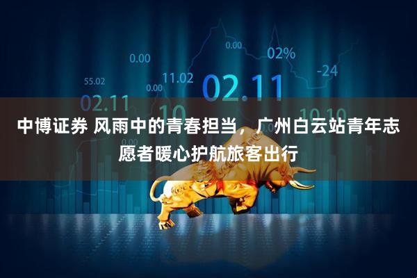 中博证券 风雨中的青春担当，广州白云站青年志愿者暖心护航旅客出行