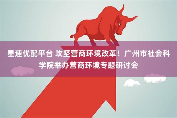 星速优配平台 攻坚营商环境改革！广州市社会科学院举办营商环境专题研讨会