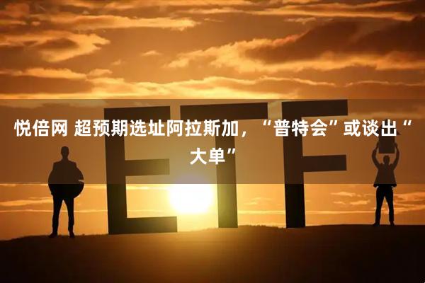 悦倍网 超预期选址阿拉斯加，“普特会”或谈出“大单”
