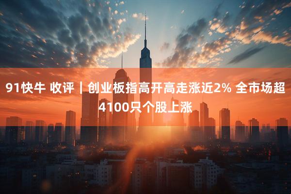 91快牛 收评｜创业板指高开高走涨近2% 全市场超4100只个股上涨