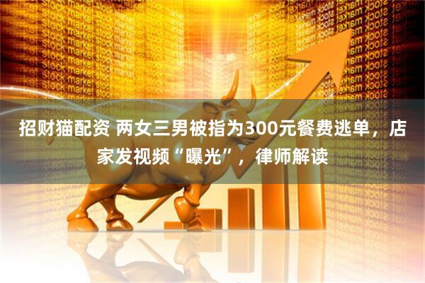招财猫配资 两女三男被指为300元餐费逃单，店家发视频“曝光”，律师解读