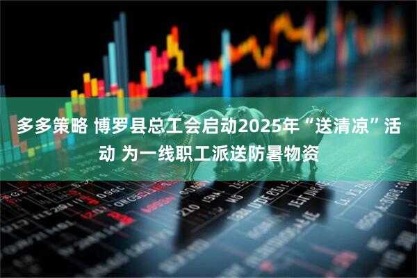 多多策略 博罗县总工会启动2025年“送清凉”活动 为一线职工派送防暑物资