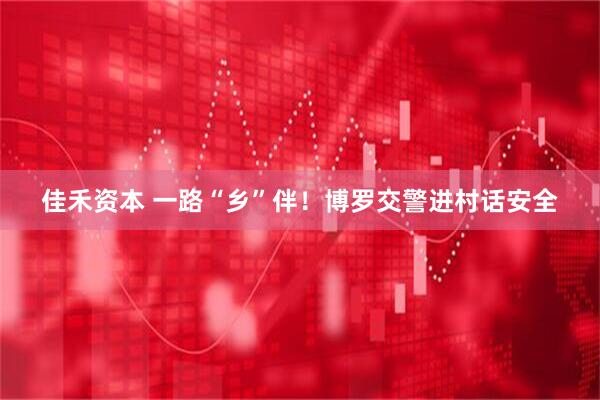 佳禾资本 一路“乡”伴！博罗交警进村话安全