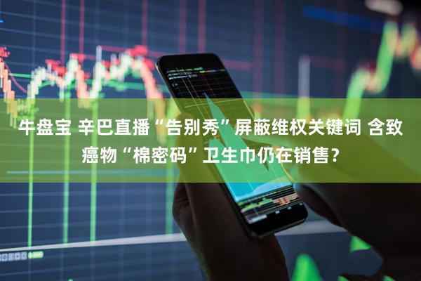 牛盘宝 辛巴直播“告别秀”屏蔽维权关键词 含致癌物“棉密码”卫生巾仍在销售？