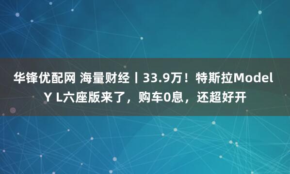 华锋优配网 海量财经丨33.9万！特斯拉Model Y L六座版来了，购车0息，还超好开