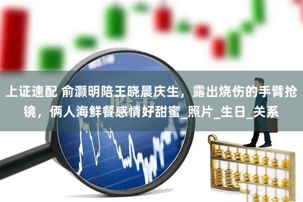 上证速配 俞灏明陪王晓晨庆生，露出烧伤的手臂抢镜，俩人海鲜餐感情好甜蜜_照片_生日_关系