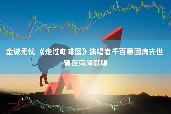 金诚无忧 《走过咖啡屋》演唱者千百惠因病去世 曾在菏泽献唱