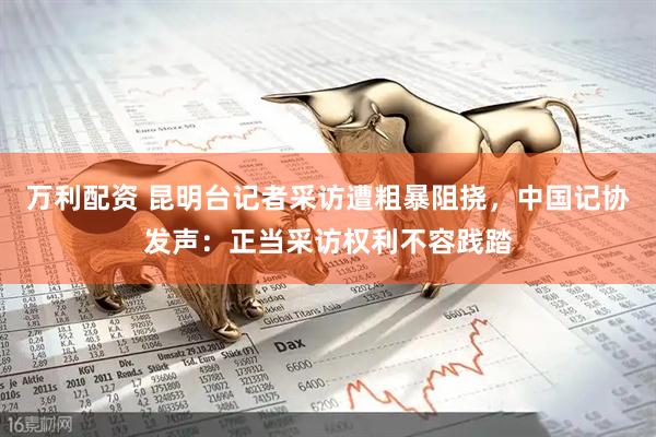 万利配资 昆明台记者采访遭粗暴阻挠，中国记协发声：正当采访权利不容践踏