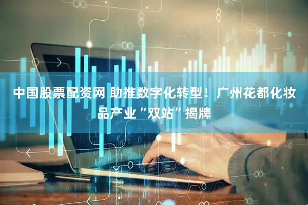 中国股票配资网 助推数字化转型！广州花都化妆品产业“双站”揭牌