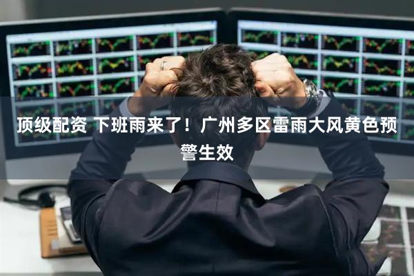 顶级配资 下班雨来了！广州多区雷雨大风黄色预警生效