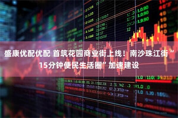 盛康优配优配 首筑花园商业街上线！南沙珠江街“15分钟便民生活圈”加速建设
