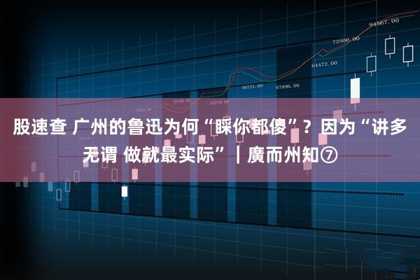 股速查 广州的鲁迅为何“睬你都傻”？因为“讲多无谓 做就最实际”｜廣而州知⑦