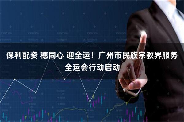 保利配资 穗同心 迎全运！广州市民族宗教界服务全运会行动启动
