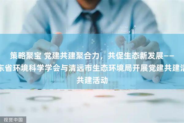策略聚宝 党建共建聚合力，共促生态新发展——广东省环境科学学会与清远市生态环境局开展党建共建活动