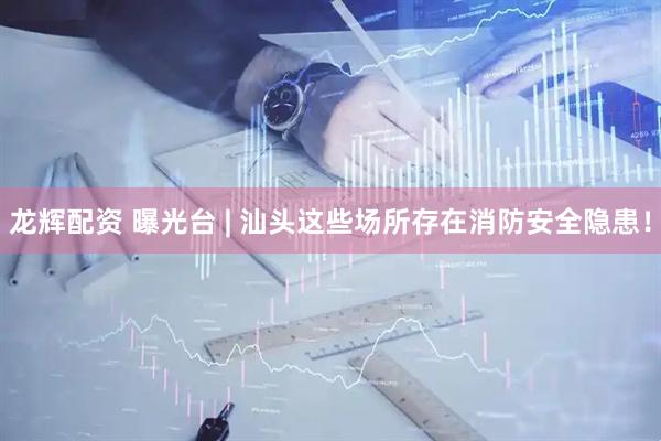 龙辉配资 曝光台 | 汕头这些场所存在消防安全隐患！