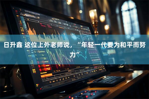 日升鑫 这位上外老师说，“年轻一代要为和平而努力”