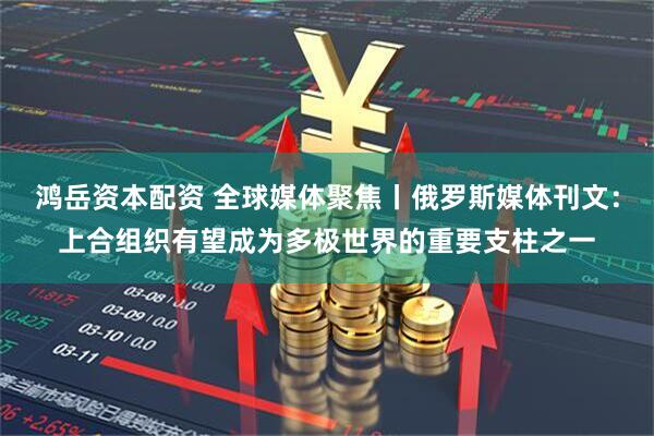鸿岳资本配资 全球媒体聚焦丨俄罗斯媒体刊文：上合组织有望成为多极世界的重要支柱之一