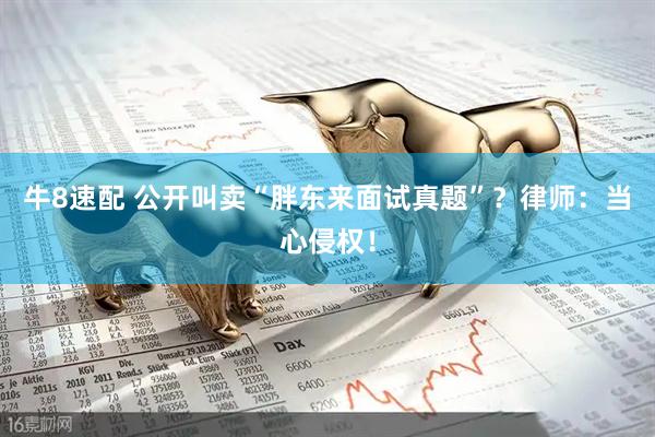牛8速配 公开叫卖“胖东来面试真题”？律师：当心侵权！