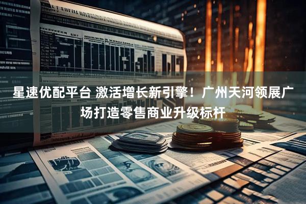 星速优配平台 激活增长新引擎！广州天河领展广场打造零售商业升级标杆