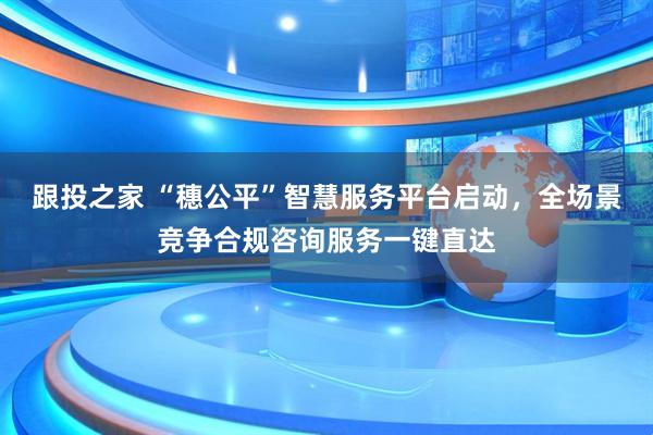 跟投之家 “穗公平”智慧服务平台启动，全场景竞争合规咨询服务一键直达
