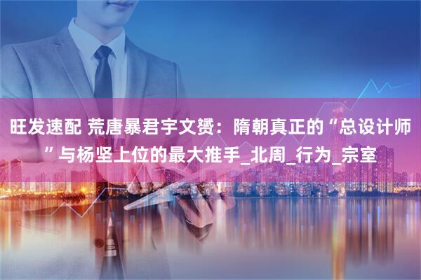 旺发速配 荒唐暴君宇文赟：隋朝真正的“总设计师”与杨坚上位的最大推手_北周_行为_宗室