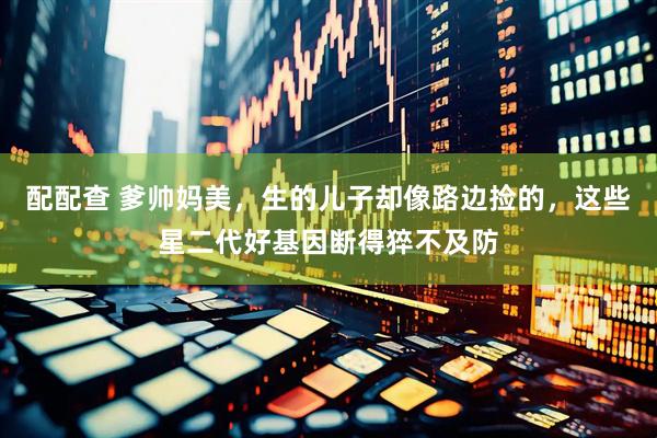配配查 爹帅妈美，生的儿子却像路边捡的，这些星二代好基因断得猝不及防