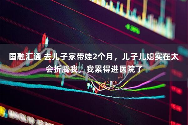 国融汇通 去儿子家带娃2个月，儿子儿媳实在太会折腾我，我累得进医院了