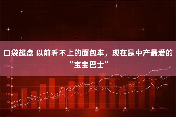 口袋超盘 以前看不上的面包车，现在是中产最爱的“宝宝巴士”