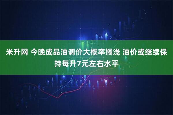 米升网 今晚成品油调价大概率搁浅 油价或继续保持每升7元左右水平