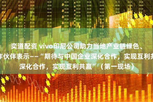 奕道配资 vivo印尼公司助力当地产业链绿色、协同发展 印尼合作伙伴表示——“期待与中国企业深化合作，实现互利共赢”（第一现场）