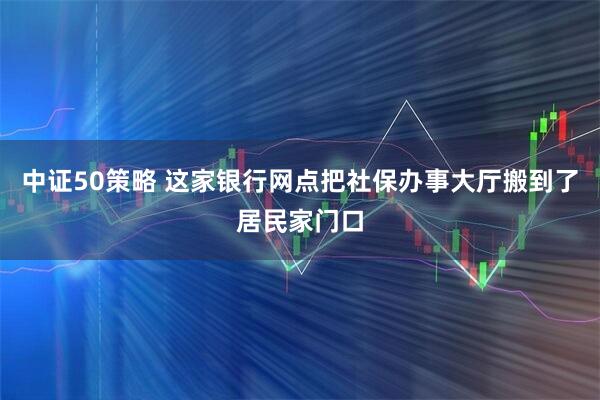 中证50策略 这家银行网点把社保办事大厅搬到了居民家门口
