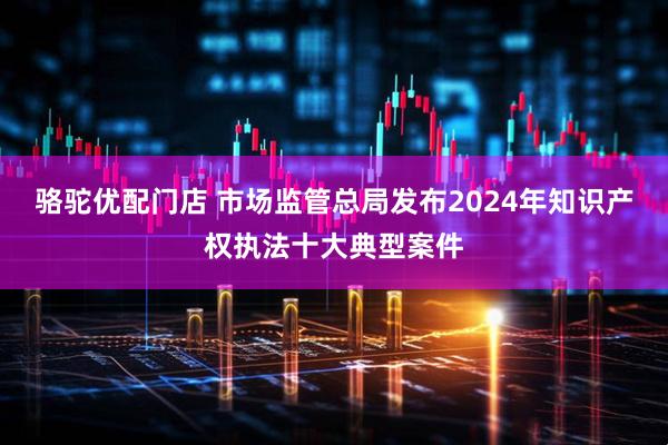 骆驼优配门店 市场监管总局发布2024年知识产权执法十大典型案件