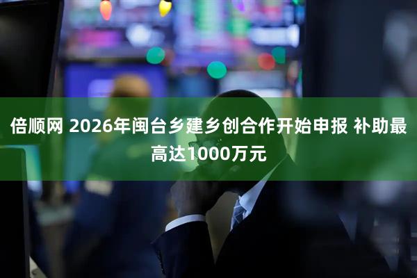 倍顺网 2026年闽台乡建乡创合作开始申报 补助最高达1000万元