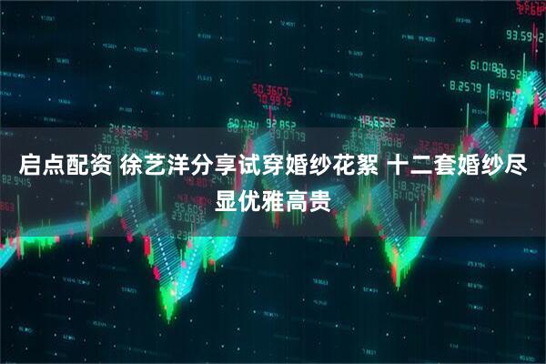 启点配资 徐艺洋分享试穿婚纱花絮 十二套婚纱尽显优雅高贵