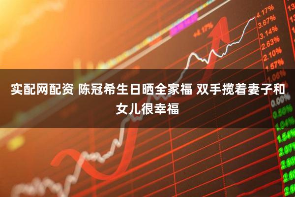 实配网配资 陈冠希生日晒全家福 双手揽着妻子和女儿很幸福