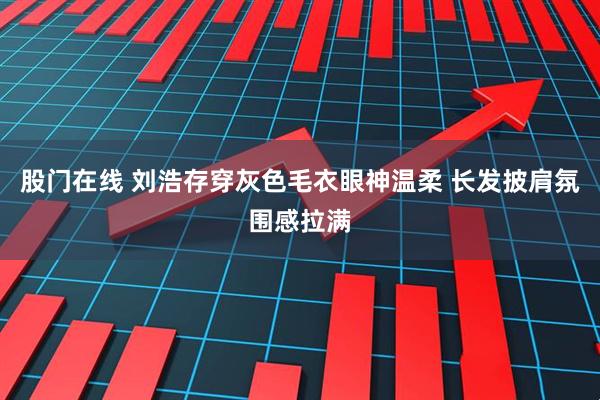 股门在线 刘浩存穿灰色毛衣眼神温柔 长发披肩氛围感拉满