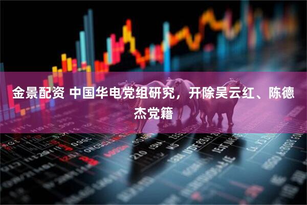 金景配资 中国华电党组研究，开除吴云红、陈德杰党籍