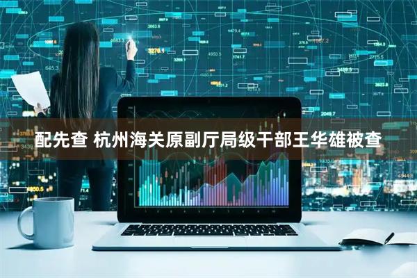 配先查 杭州海关原副厅局级干部王华雄被查