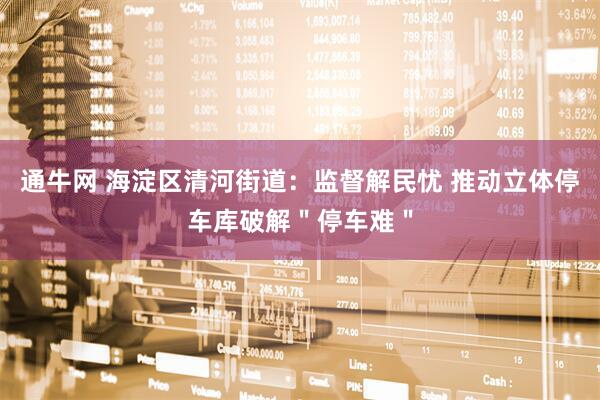 通牛网 海淀区清河街道：监督解民忧 推动立体停车库破解＂停车难＂