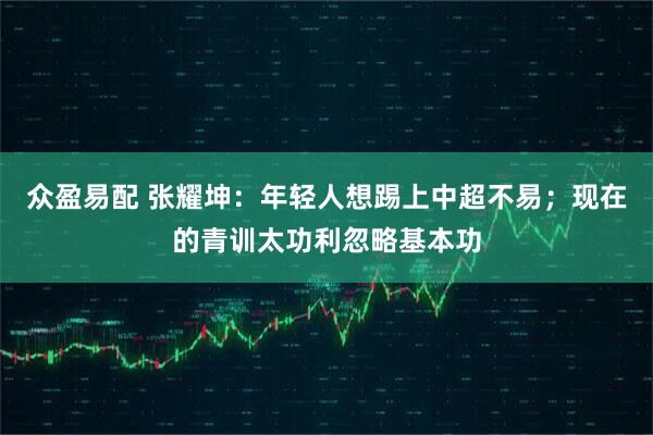 众盈易配 张耀坤：年轻人想踢上中超不易；现在的青训太功利忽略基本功