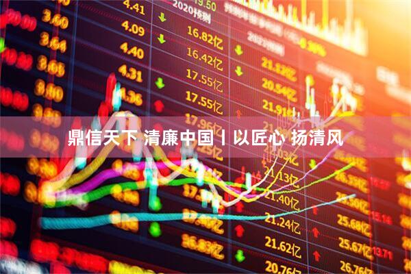 鼎信天下 清廉中国丨以匠心 扬清风
