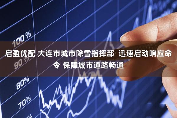 启盈优配 大连市城市除雪指挥部  迅速启动响应命令 保障城市道路畅通