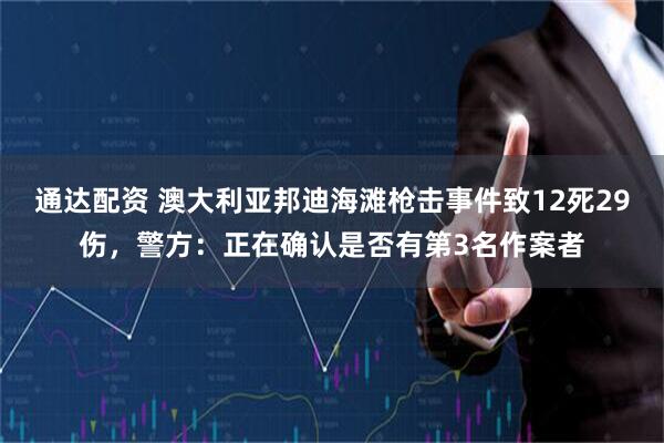 通达配资 澳大利亚邦迪海滩枪击事件致12死29伤，警方：正在确认是否有第3名作案者