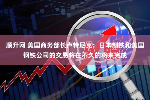 顺升网 美国商务部长卢特尼克：日本制铁和美国钢铁公司的交易将在不久的将来完成