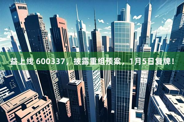 益上线 600337，披露重组预案，1月5日复牌！