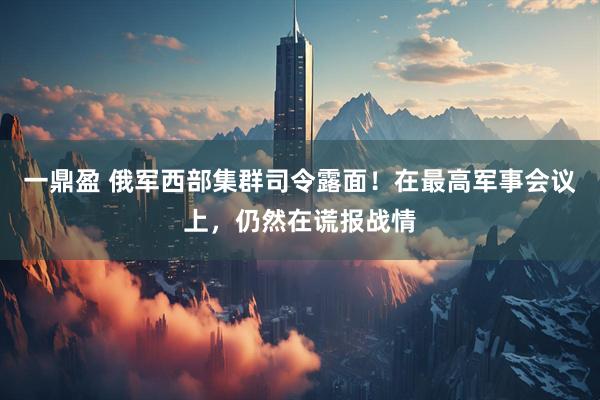 一鼎盈 俄军西部集群司令露面！在最高军事会议上，仍然在谎报战情