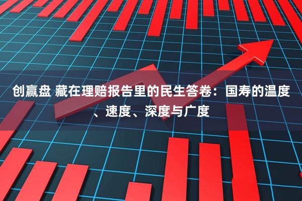 创赢盘 藏在理赔报告里的民生答卷：国寿的温度、速度、深度与广度